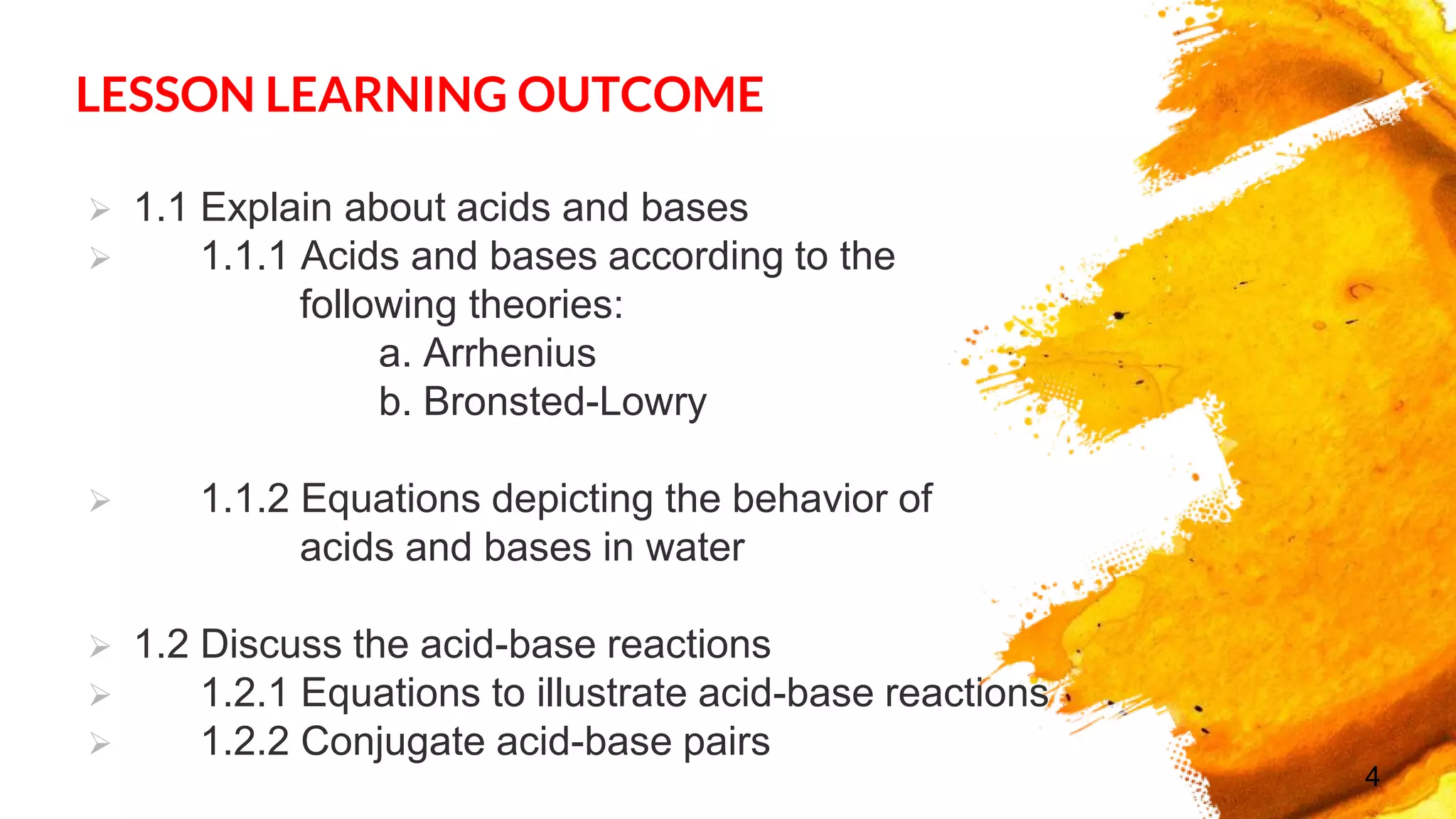 LESSON LEARNING OUTCOME
 1.1 Explain about acids and bases
 1.1.1 Acids and bases according to the
following theories:
a. Arrhenius
b. Bronsted-Lowry
 1.1.2 Equations depicting the behavior of
acids and bases in water
 1.2 Discuss the acid-base reactions
 1.2.1 Equations to illustrate acid-base reactions
 1.2.2 Conjugate acid-base pairs
4
 
