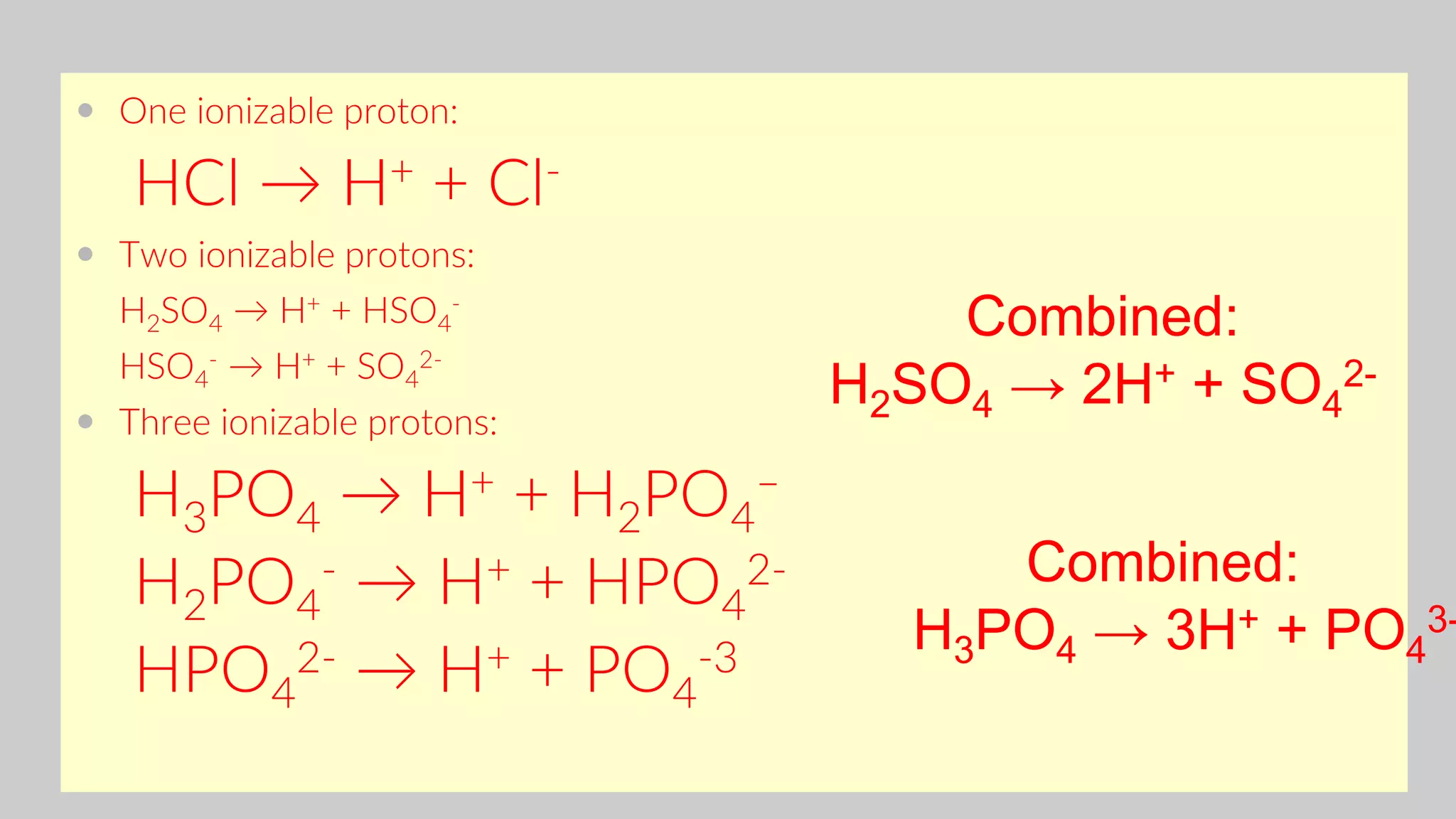  One ionizable proton:
HCl → H+ + Cl-
 Two ionizable protons:
H2SO4 → H+ + HSO4
-
HSO4
- → H+ + SO4
2-
 Three ionizable protons:
H3PO4 → H+ + H2PO4
–
H2PO4
- → H+ + HPO4
2-
HPO4
2- → H+ + PO4
-3
Combined:
H2SO4 → 2H+ + SO4
2-
Combined:
H3PO4 → 3H+ + PO4
3-
 