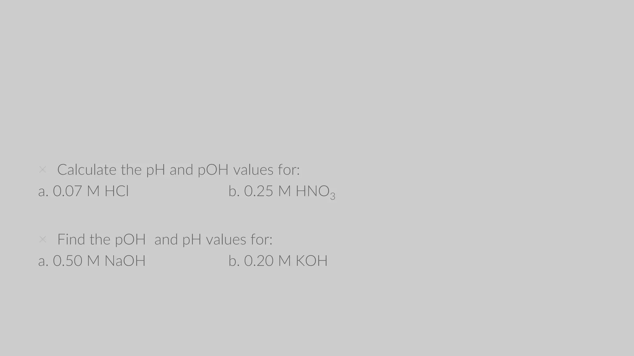 × Calculate the pH and pOH values for:
a. 0.07 M HCl b. 0.25 M HNO3
× Find the pOH and pH values for:
a. 0.50 M NaOH b. 0.20 M KOH
 