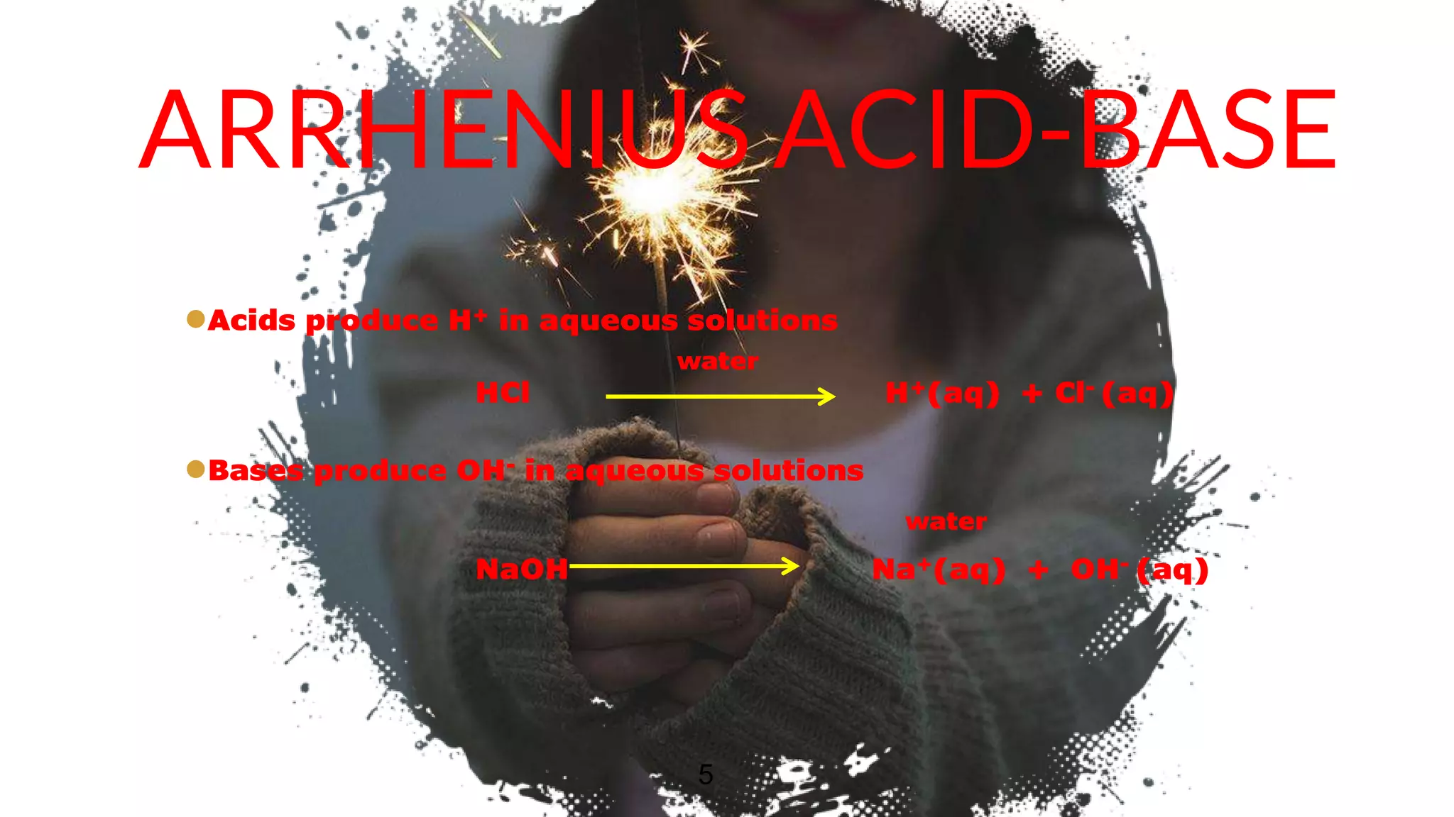 ARRHENIUS ACID-BASE
Acids produce H+ in aqueous solutions
water
HCl H+(aq) + Cl- (aq)
Bases produce OH- in aqueous solutions
water
NaOH Na+(aq) + OH- (aq)
5
 