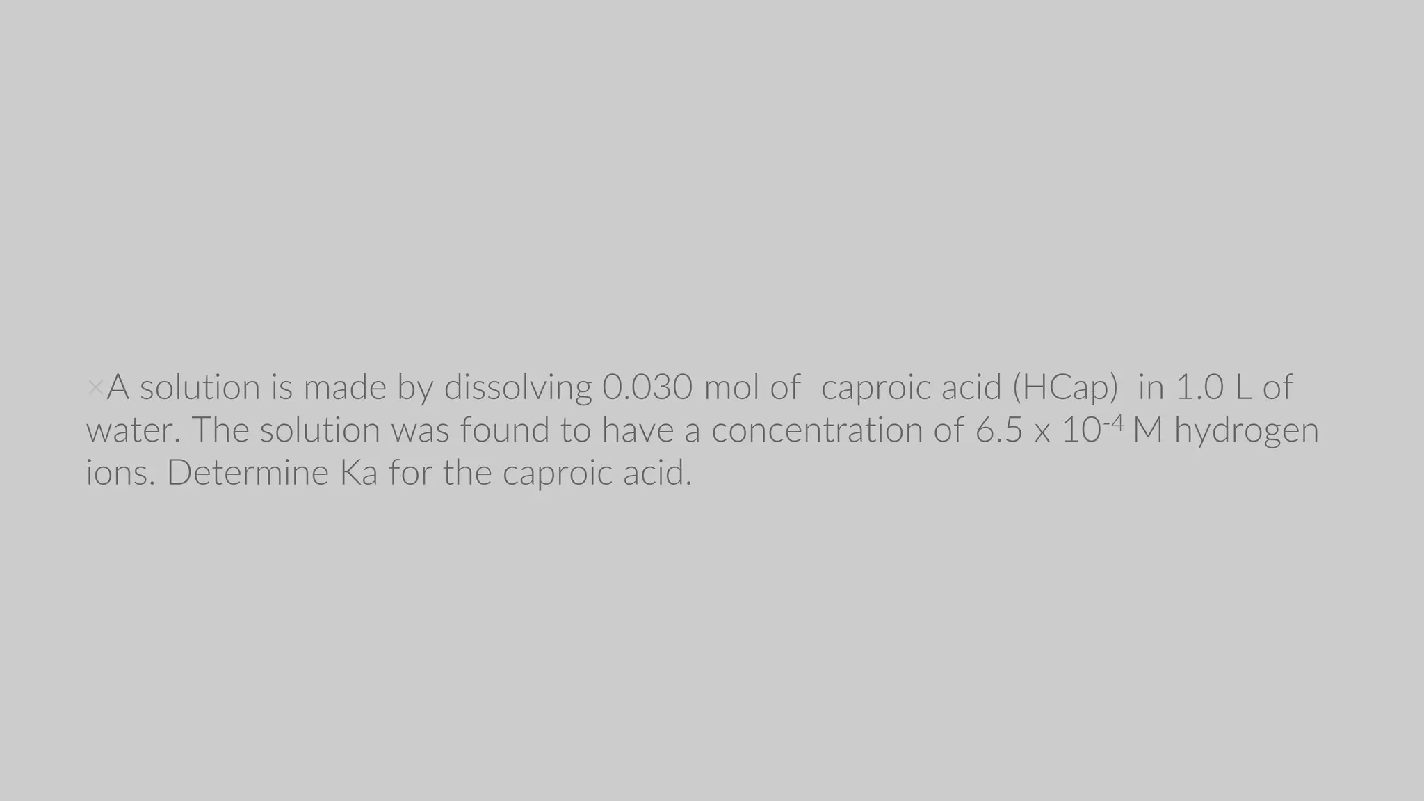 ×A solution is made by dissolving 0.030 mol of caproic acid (HCap) in 1.0 L of
water. The solution was found to have a concentration of 6.5 x 10-4 M hydrogen
ions. Determine Ka for the caproic acid.
 