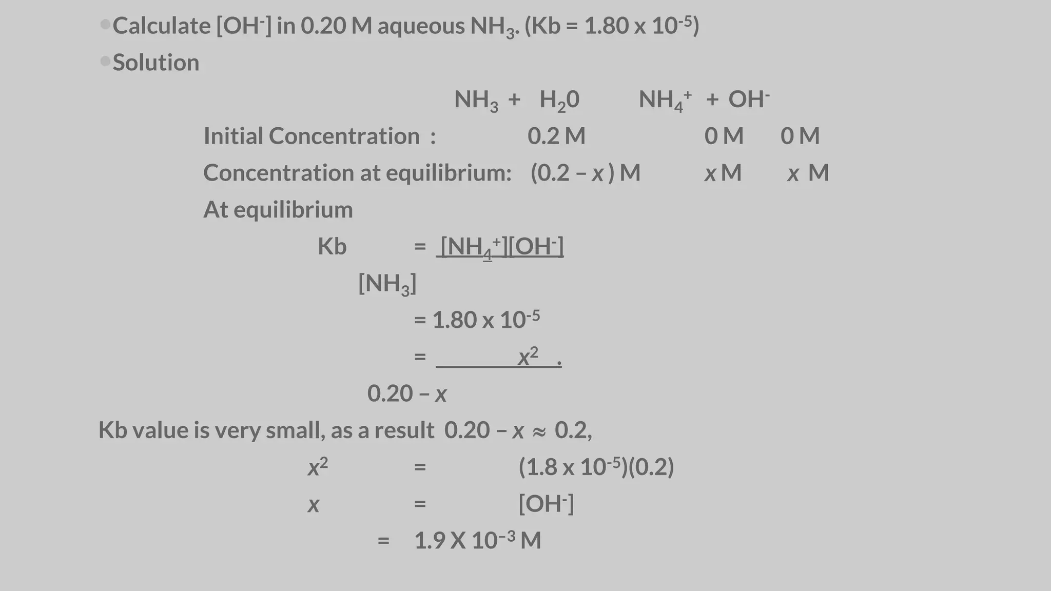 Calculate [OH-] in 0.20 M aqueous NH3. (Kb = 1.80 x 10-5)
Solution
NH3 + H20 NH4
+ + OH-
Initial Concentration : 0.2 M 0 M 0 M
Concentration at equilibrium: (0.2 – x ) M x M x M
At equilibrium
Kb = [NH4
+][OH-]
[NH3]
= 1.80 x 10-5
= x2 .
0.20 – x
Kb value is very small, as a result 0.20 – x  0.2,
x2 = (1.8 x 10-5)(0.2)
x = [OH-]
= 1.9 X 10–3 M
 