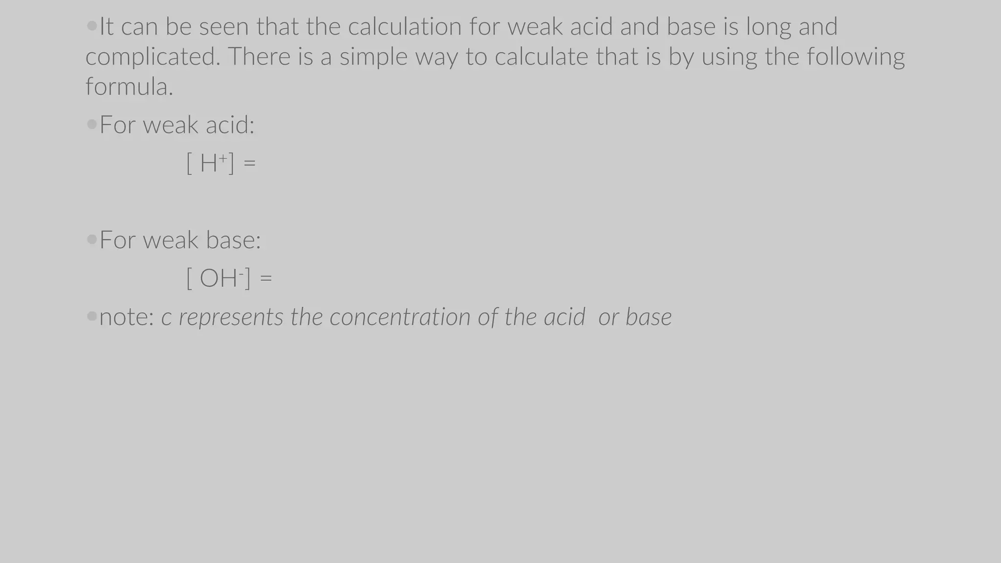It can be seen that the calculation for weak acid and base is long and
complicated. There is a simple way to calculate that is by using the following
formula.
For weak acid:
[ H+] =
For weak base:
[ OH-] =
note: c represents the concentration of the acid or base
 
