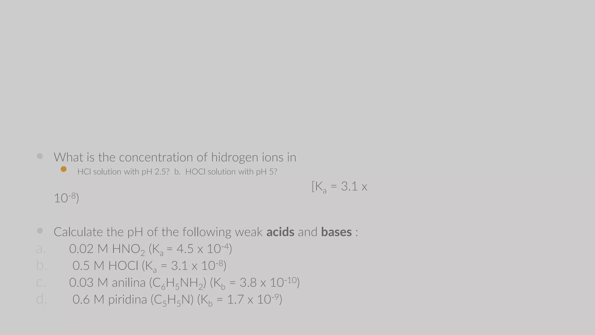  What is the concentration of hidrogen ions in
 HCl solution with pH 2.5? b. HOCl solution with pH 5?
[Ka = 3.1 x
10-8)
 Calculate the pH of the following weak acids and bases :
a. 0.02 M HNO2 (Ka = 4.5 x 10-4)
b. 0.5 M HOCl (Ka = 3.1 x 10-8)
c. 0.03 M anilina (C6H5NH2) (Kb = 3.8 x 10-10)
d. 0.6 M piridina (C5H5N) (Kb = 1.7 x 10-9)
 