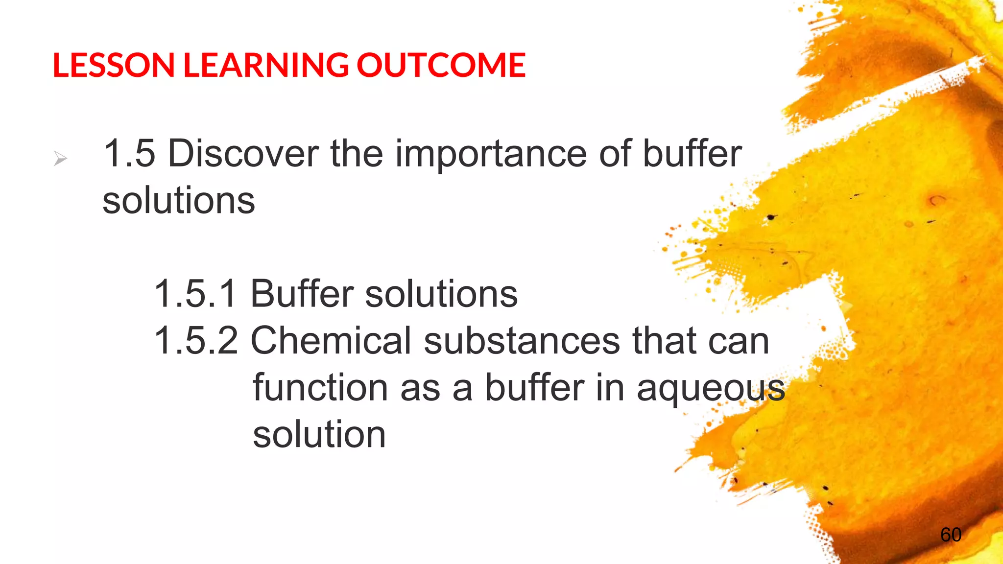 LESSON LEARNING OUTCOME
 1.5 Discover the importance of buffer
solutions
1.5.1 Buffer solutions
1.5.2 Chemical substances that can
function as a buffer in aqueous
solution
60
 