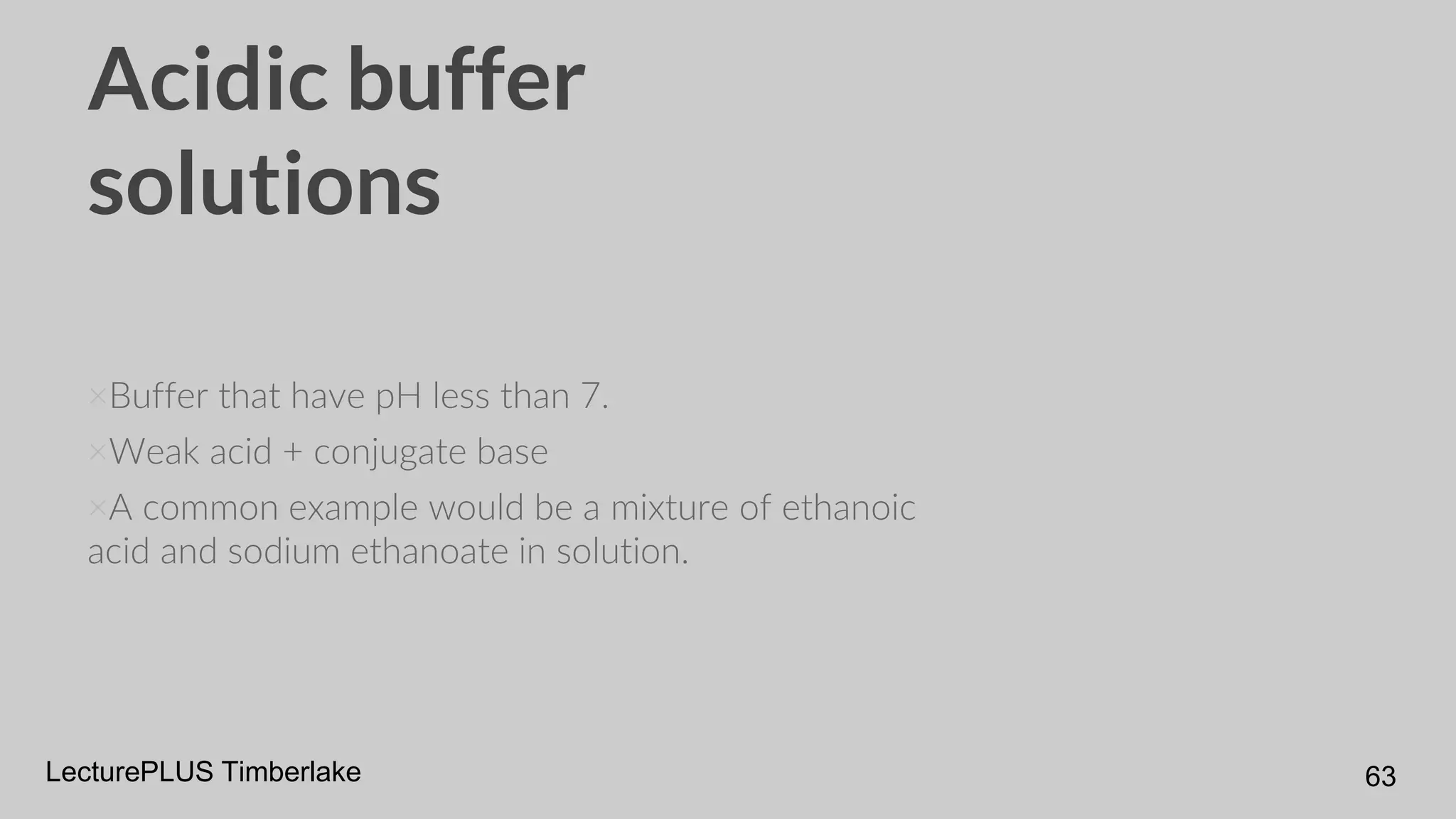Acidic buffer
solutions
×Buffer that have pH less than 7.
×Weak acid + conjugate base
×A common example would be a mixture of ethanoic
acid and sodium ethanoate in solution.
LecturePLUS Timberlake 63
 