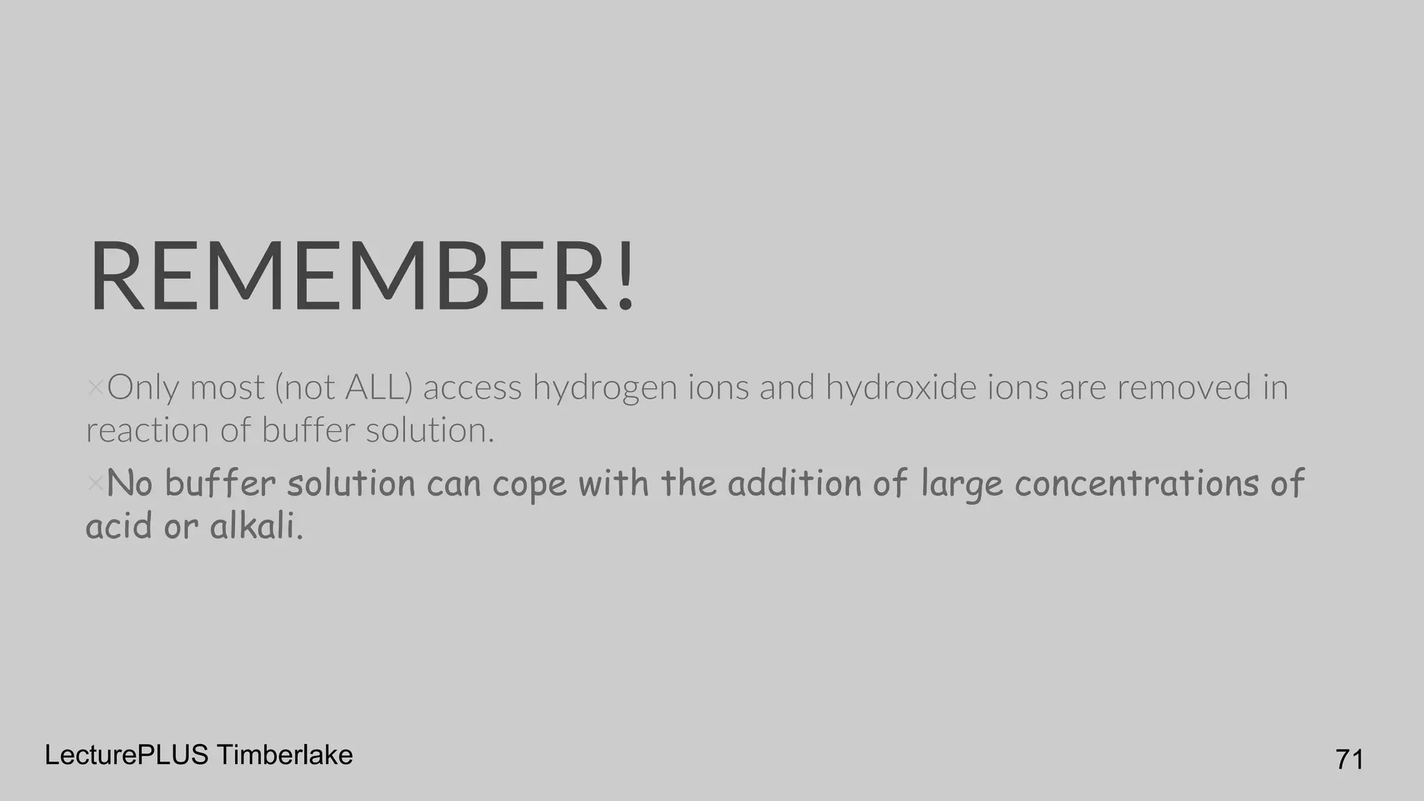REMEMBER!
×Only most (not ALL) access hydrogen ions and hydroxide ions are removed in
reaction of buffer solution.
×No buffer solution can cope with the addition of large concentrations of
acid or alkali.
LecturePLUS Timberlake 71
 
