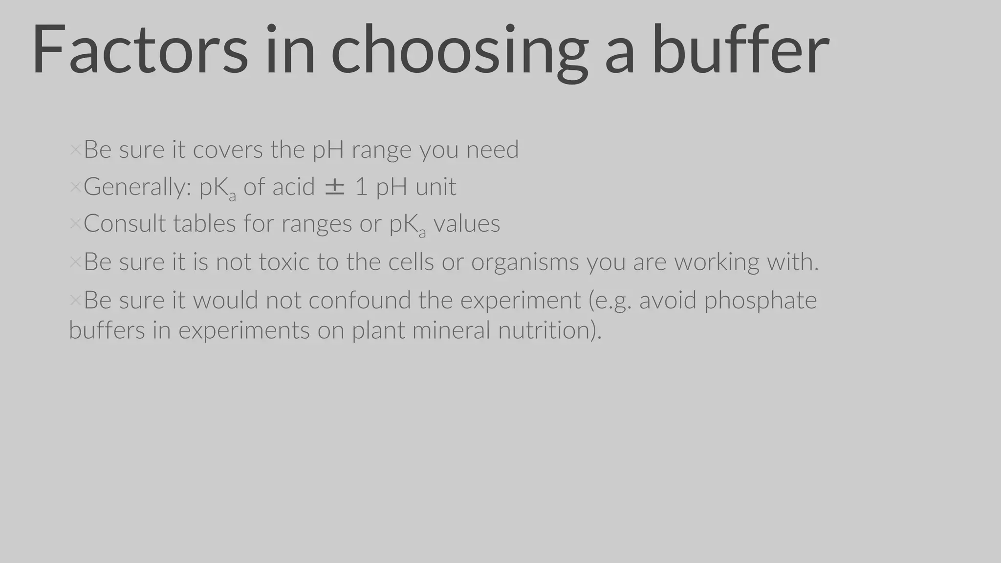 Factors in choosing a buffer
×Be sure it covers the pH range you need
×Generally: pKa of acid ± 1 pH unit
×Consult tables for ranges or pKa values
×Be sure it is not toxic to the cells or organisms you are working with.
×Be sure it would not confound the experiment (e.g. avoid phosphate
buffers in experiments on plant mineral nutrition).
 