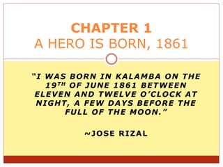 “I WAS BORN IN KALAMBA ON THE
19TH OF JUNE 1861 BETWEEN
ELEVEN AND TWELVE O’CLOCK AT
NIGHT, A FEW DAYS BEFORE THE
FULL OF THE MOON.”
~JOSE RIZAL
CHAPTER 1
A HERO IS BORN, 1861
 