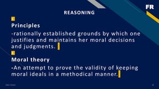 FR
Add a footer 10
REASONING
1
Principles
-rationally established grounds by which one
justifies and maintains her moral decisions
and judgments.
2
Moral theory
-An attempt to prove the validity of keeping
moral ideals in a methodical manner.
 