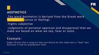 FR
Add a footer 4
1
AESTHETICS
-The word Aesthetics is derived from the Greek word
“Aisthesis” (sense or feeling).
-highly subjective
-Judgments of personal approval and disapproval that we
make are based on what we see, hear or taste.
Example:
Ed gar th in ks th at a son g h e h ad ju st h eard on th e rad io was a “b ad ” on e
b ecau se it h ad an u n p leasant ton e.
 