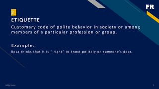 FR
Add a footer 5
2
ETIQUETTE
Customary code of polite behavior in society or among
members of a particular profession or group.
Example:
Rosa th in ks th at it is “ rig ht ” to kn oc k p olitely on someon e’s d oor.
 