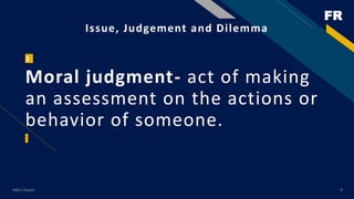 FR
Add a footer 9
Issue, Judgement and Dilemma
3
Moral judgment- act of making
an assessment on the actions or
behavior of someone.
 
