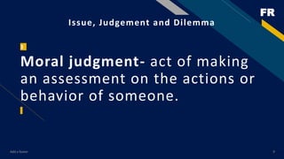 FR
Add a footer 9
Issue, Judgement and Dilemma
3
Moral judgment- act of making
an assessment on the actions or
behavior of...