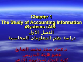 ‫1 ‪Chapter‬‬
‫‪The Study of Accounting Information‬‬
          ‫‪(Systems (AIS‬‬
            ‫الفصل الول‬
   ‫دراسة نظم المعلومات المحاسبية‬

     ‫د. عماد سعد محمد الصايغ‬
        ‫عضو هيئة التدريس‬
     ‫كلية التجارة– جامعة الزهر‬
 