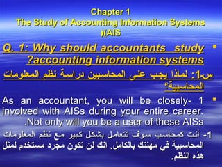 Chapter 1
   The Study of Accounting Information Systems
                      ((AIS
Q. 1: Why should accountants study 
     ?accounting information systems
‫سس1: لماذا يجسب علسى المحاسسبين دراسسة نظم المعلومات‬
                                        ‫المحاسبية؟‬
As an accountant, you will be closely- 1 
involved with AISs during your entire career.
       .Not only will you be a user of these AISs
‫1 - أنست كمحاسسب سسوف تتعامسل بشكسل كسبير مسع نظم المعلومات‬
‫المحاسبية في مهنتك بالكامل. انك لن تكون مجرد مستخدم لمثل‬
                                               .‫هذه النظم‬
 