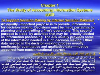 Chapter 1
     The Study of Accounting Information Systems
                        ((AIS
To Support Decision Making by Internal Decision Makers-2 
An equally important purpose is to provide information 
for decision making. Decisions must be made pertaining to
planning and controlling a firm's operations. This second
purpose is aided by activities that may be broadly labeled
as information processing. The AIS usually provides some
of the information needed in such decision making. Other
data needed in the decision-making process usually
nonfinancial quantitative and qualitative data—must be
.acquired from nontransactional sources
                            :‫ 2- تدعيم اتخاذ القرار بواسطة متخذي القرارات الداخليين‬
      ‫ الهدف المماثل في أهميته هو تقديم معلومات التخاذ القرار. انه من الضروري اتخاذ‬
    ‫قرارات تتعلق بتخطيط ورقابة عمليات المنشاة. ويتم تنفيذ هذا الهدف الثاني من خل ل‬
‫أنشطة يطلق عليها بصفة عامة تشغيل المعلومات. إن نظام المعلومات المحاسبي عادة ما‬
 ‫يقدم بعض المعلومات المطلوبة التخاذ القرار. أما البيانات الخرى المطلوبة التخاذ القرار‬
 .‫–عادة بيانات كمية ووصفية غير مالية- فيجب الحصو ل عليها من المصادر غير المالية‬
 