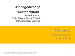 Management of
Transportation
Seventh Edition
Coyle, Novack, Gibson & Bardi
© 2011 Cengage Learning
Chapter 1
Transportation’s
Role in SCM
© 2011 Cengage Learning. All Rights Reserved. May not be scanned, copied or
duplicated, or posted to a publicly accessible website, in whole or in part. 1
 