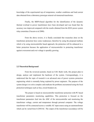 knowledge of the experimental top oil temperature, weather conditions and load current
data obtained from a laboratory prototype mineral-oil-immersed transformer.
Finally, the RBFN-based algorithm for the identification of the dynamic
thermal overload in power transformers have been developed and was found that the
accuracy was improved compared with the results obtained from the IEEE power system
relay committee (Vaccaro et al 2000).
From the above review, it is finally concluded that researches done on the
transformer protection have some weaknesses; therefore by using the proposed method,
which is by using microcontroller based approach, the protection will be enhanced to a
better protection because the application of microcontroller in protecting transformer
against overcurrent and over voltage is speedily growing.

2.2 Theoretical Background
From the reviewed journals, based on S.M. Bashi work, this project plan to
design, analyse and implement the hardware of the system. Correspondingly, it is
understood that the topic of research is an advanced area of power systems protection
engineering which is normally being explored by power engineers. The purpose of the
system design is to solve complex and eradicate the problems encountered using the local
protection techniques such as fuse, circuit breakers etc.
The project is based on microcontroller transformer protection with PC based
transformer parameters monitoring capabilities. This protection is focused on the
transformer parameters feed into the ADC of the microcontroller and monitoring the
transformer voltage, current and temperature through personal computer. The voltage
transformer will be connected across a variable AC input source using an autotransformer
which can be varied from 0-250VAC. The output of the transformer (secondary) will be

 