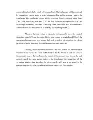 connected to electric bulbs which will serve as loads. The load current will be monitored
by connecting a current sensor in series between the load and the secondary side of the
transformer. The transformer voltage will be monitored through rectifying a step down
230-12VAC transformer to a pure 5VDC and then feed to the microcontroller ADC pin
for voltage monitoring. The input of the step down transformer will be connected to
autotransformer and the output will be perfectly rectified to a pure 5VAC.
Whenever the input voltage is varied, the microcontroller shows the value of
the voltage on an LCD and also on the PC. As input voltage is varied above 230VAC, the
microcontroller detects an over voltage fault and it sends a trip signal to the voltage
protective relay for protecting the transformer and the load connected.
Similarly, the microcontroller monitor’s the load current and temperature of
transformer and displays the values on LCD and on the PC. Whenever loads are added to
the secondary side of the transformer, the current at the secondary side rise. As the load
current exceeds the rated current rating of the transformer, the temperature of the
secondary winding rises, therefore the microcontroller will send a trip signal to the
overcurrent protective relay, thereby protecting the transformer from burning.
`

 