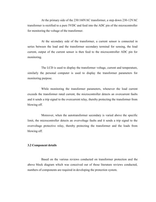 At the primary side of the 230:160VAC transformer, a step down 230-12VAC
transformer is rectified to a pure 5VDC and feed into the ADC pin of the microcontroller
for monitoring the voltage of the transformer.
At the secondary side of the transformer, a current sensor is connected in
series between the load and the transformer secondary terminal for sensing, the load
current, output of the current sensor is then feed to the microcontroller ADC pin for
monitoring.
The LCD is used to display the transformer voltage, current and temperature,
similarly the personal computer is used to display the transformer parameters for
monitoring purpose.
While monitoring the transformer parameters, whenever the load current
exceeds the transformer rated current, the microcontroller detects an overcurrent faults
and it sends a trip signal to the overcurrent relay, thereby protecting the transformer from
blowing off.
Moreover, when the autotransformer secondary is varied above the specific
limit, the microcontroller detects an overvoltage faults and it sends a trip signal to the
overvoltage protective relay, thereby protecting the transformer and the loads from
blowing off.

3.2 Component details

Based on the various reviews conducted on transformer protection and the
above block diagram which was conceived out of those literature reviews conducted,
numbers of components are required in developing the protection system.

 