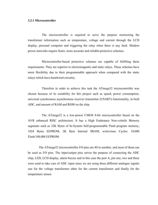 3.2.1 Microcontroller

The microcontroller is required to serve the purpose monitoring the
transformer information such as temperature, voltage and current through the LCD
display, personal computer and triggering the relay when there is any fault. Modern
power networks require faster, more accurate and reliable protective schemes.
Microcontroller-based protective schemes are capable of fulfilling these
requirements. They are superior to electromagnetic and static relays. These schemes have
more flexibility due to their programmable approach when compared with the static
relays which have hardwired circuitry.
Therefore in order to achieve this task the ATmega32 microcontroller was
chosen because of its suitability for this project such as speed, power consumption,
universal synchronous asynchronous receiver transmitter (USART) functionality, in built
ADC, and amount of RAM and ROM on the chip.
The ATmega32 is a low-power CMOS 8-bit microcontroller based on the
AVR enhanced RISC architecture. It has a High Endurance Non-volatile Memory
segments such as 32K Bytes of In-System Self-programmable Flash program memory,
1024 Bytes EEPROM, 2K Byte Internal SRAM, write/erase Cycles: 10,000
Flash/100,000 EEPROM.
The ATmega32 microcontroller I/O pins are 40 in number, and most of them can
be used as I/O pins. The input/output pins serves the purpose of connecting the ADC
chip, LED, LCD display, alarm buzzer and in this case the port A, pin one, two and three
were used to take care of ADC input since we are using three different analogue signals
one for the voltage transformer other for the current transformer and finally for the
temperature sensor.

 