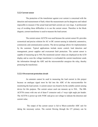 3.2.2 Current sensor
The protection of the transformer against over current is concerned with the
detection and measurement of fault, where the measurement can be dangerous and indeed
impossible to measure if the actual load and fault currents are very large. A professional
way of avoiding these difficulties is to use the current sensor. Therefore in the block
diagram, current transformer is used to measure the load current.
The current sensor ACS756 was used because the current sensor ICs provides
economical and precise solution for AC or DC current sensing in industrial, automotive,
commercial, and communication systems. The device package allows for implementation
by the customer. Typical applications include motor control, load detection and
management, power supplies and overcurrent fault protection. The current sensor is
capable of measuring up to 50A.The monitored current values are displayed on the LCD
display and as soon the voltage transformer is overloaded the current transformer sends
the information through the ADC and the microcontroller energizes the relay, thereby
protecting the transformer.

3.2.2.1 Overcurrent protection circuit
An ammeter cannot be used in measuring the load current in this project
because an analogue signal most be fed into the ADC of the microcontroller for
monitoring the load current. A current sensor was found to be the suitable current sensing
device for this purpose. The current sensor used can measure up to 50A. The BBACS756 comes with one set of dean-T connector and a 3 ways right angle pin header.
The ACS756 is power up with 5VDC and gives out voltage to indicate the direction and
current value.
The output of the current sensor is fed to Micro-controller ADC unit for
taking the necessary action. The current flowing through the CT primary can be

 