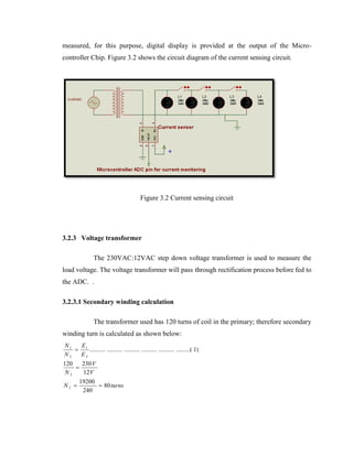 measured, for this purpose, digital display is provided at the output of the Microcontroller Chip. Figure 3.2 shows the circuit diagram of the current sensing circuit.

Figure 3.2 Current sensing circuit

3.2.3 Voltage transformer
The 230VAC:12VAC step down voltage transformer is used to measure the
load voltage. The voltage transformer will pass through rectification process before fed to
the ADC. .
3.2.3.1 Secondary winding calculation
The transformer used has 120 turns of coil in the primary; therefore secondary
winding turn is calculated as shown below:
N1
E
 1 .......... .......... .......... .......... .......... .........( 1)
N2
E2
120
230 V

N2
12 V
N2 

19200
 80 turns
240

 