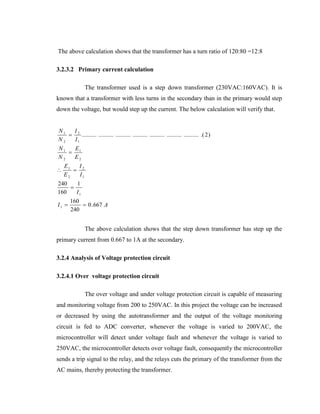 The above calculation shows that the transformer has a turn ratio of 120:80 =12:8
3.2.3.2 Primary current calculation
The transformer used is a step down transformer (230VAC:160VAC). It is
known that a transformer with less turns in the secondary than in the primary would step
down the voltage, but would step up the current. The below calculation will verify that.
N1
I
 2 .......... .......... .......... .......... .......... .......... .......... .( 2 )
N2
I1
N1
E
 1
N2
E2


E1
I
 2
E2
I1

240
1

160
I1
I1 

160
 0 . 667 A
240

The above calculation shows that the step down transformer has step up the
primary current from 0.667 to 1A at the secondary.
3.2.4 Analysis of Voltage protection circuit
3.2.4.1 Over voltage protection circuit
The over voltage and under voltage protection circuit is capable of measuring
and monitoring voltage from 200 to 250VAC. In this project the voltage can be increased
or decreased by using the autotransformer and the output of the voltage monitoring
circuit is fed to ADC converter, whenever the voltage is varied to 200VAC, the
microcontroller will detect under voltage fault and whenever the voltage is varied to
250VAC, the microcontroller detects over voltage fault, consequently the microcontroller
sends a trip signal to the relay, and the relays cuts the primary of the transformer from the
AC mains, thereby protecting the transformer.

 