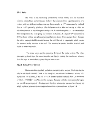 3.2.5 Relay
The relay is an electrically controllable switch widely used in industrial
controls, automobiles, and appliances. It allows the isolation of two separate sections of a
system with two different voltage sources. For example, a +5V system can be isolated
from a 120V system by placing a relay in between them. One such relay is called an
electromechanical or electromagnetic relay EMR as shown in figure 3.4. The EMRs have
three components: the coil, spring and contacts. In Figure 3.4, a digital +5V can control a
230Vac lamp without any physical contact between them. When current flows through
the coil, a magnetic field is created around the coil (the coil is energized), which causes
the armature to be attracted to the coil. The armature’s contact acts like a switch and
closes or opens the circuit.
The relay serves as the protective device of the entire system. The relay
receives trip signal from the microcontroller and thereby cutting the transformer primary
from the input ac source hence protecting the transformer
3.2.5.1 Relay Driver Circuit
Microcontroller pins lack sufficient current to drive a relay. While the 6volts
relay’s coil needs around 12mA to be energized, the current is obtained by the V/R
expression. For example, if the coil is 6VDC and the coil resistance is 500Ω, a minimum
of 12mA (6V/500Ω = 12mA) is need to energize the relay while the microcontroller’s pin
can provide a maximum of 1-2mA current, therefore a transistor was used as relay driver
which is placed between the microcontroller and the relay as shown in figure 3.4

 