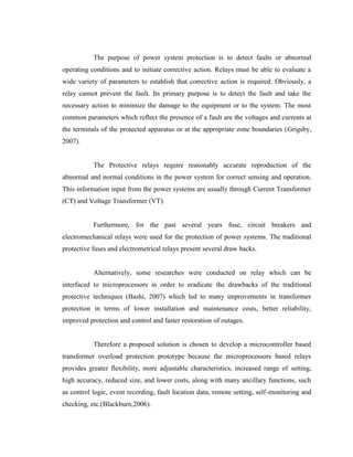 The purpose of power system protection is to detect faults or abnormal
operating conditions and to initiate corrective action. Relays must be able to evaluate a
wide variety of parameters to establish that corrective action is required. Obviously, a
relay cannot prevent the fault. Its primary purpose is to detect the fault and take the
necessary action to minimize the damage to the equipment or to the system. The most
common parameters which reflect the presence of a fault are the voltages and currents at
the terminals of the protected apparatus or at the appropriate zone boundaries (Grigsby,
2007).
The Protective relays require reasonably accurate reproduction of the
abnormal and normal conditions in the power system for correct sensing and operation.
This information input from the power systems are usually through Current Transformer
(CT) and Voltage Transformer (VT).
Furthermore, for the past several years fuse, circuit breakers and
electromechanical relays were used for the protection of power systems. The traditional
protective fuses and electrometrical relays present several draw backs.
Alternatively, some researches were conducted on relay which can be
interfaced to microprocessors in order to eradicate the drawbacks of the traditional
protective techniques (Bashi, 2007) which led to many improvements in transformer
protection in terms of lower installation and maintenance costs, better reliability,
improved protection and control and faster restoration of outages.
Therefore a proposed solution is chosen to develop a microcontroller based
transformer overload protection prototype because the microprocessors based relays
provides greater flexibility, more adjustable characteristics, increased range of setting,
high accuracy, reduced size, and lower costs, along with many ancillary functions, such
as control logic, event recording, fault location data, remote setting, self-monitoring and
checking, etc.(Blackburn,2006).

 