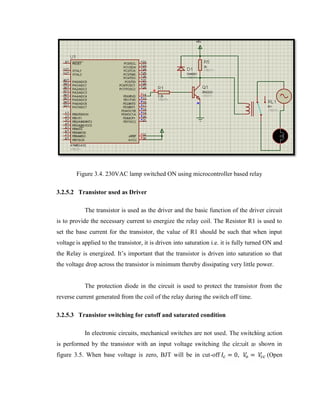 Figure 3.4. 230VAC lamp switched ON using microcontroller based relay
3.2.5.2 Transistor used as Driver
The transistor is used as the driver and the basic function of the driver circuit
is to provide the necessary current to energize the relay coil. The Resistor R1 is used to
set the base current for the transistor, the value of R1 should be such that when input
voltage is applied to the transistor, it is driven into saturation i.e. it is fully turned ON and
the Relay is energized. It’s important that the transistor is driven into saturation so that
the voltage drop across the transistor is minimum thereby dissipating very little power.
The protection diode in the circuit is used to protect the transistor from the
reverse current generated from the coil of the relay during the switch off time.
3.2.5.3 Transistor switching for cutoff and saturated condition
In electronic circuits, mechanical switches are not used. The switching action
= 0,

=

is performed by the transistor with an input voltage switching the circuit as shown in
figure 3.5. When base voltage is zero, BJT will be in cut-off

(Open

 