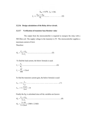 =

−

= 0.7V,

>0 ,

… … … … … … … … … … . (4)

3.2.5.6 Design calculations of the Relay driver circuit.
3.2.5.7

Verification of transistor base Resistor value
The output from the microcontroller is required to energize the relay with a

500 Ohm coil. The supply voltage to the transistor is 5V. The microcontroller supplies a
maximum current of 2mA.
Therefore:

RB 

VCC  hFE
.......................................................(5)
5 IL

To find the load current, the below formula is used.

IL 

VS
.............................................................................(6)
RL

IL 

6V
 12mA
500

To find the transistor current gain, the below formula is used:
h FE  5 
h FE  5 

IL

I input

.......... .......... .......... .......... .......... .......... .......... ....( 7 )

12 mA
 30
2 mA

Finally the

is calculated since all the variables are known:

RB 

VCC  hFE
.............................................................................(8)
5 IL

RB 

5  30
 2500  2.5K
5  12mA

 