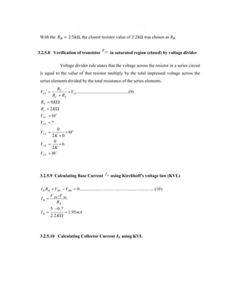 = 2.5 Ω, the closest resistor value of 2.2 Ω was chosen as

With the

3.2.5.8 Verification of transistor VCE in saturated region (closed) by voltage divider
Voltage divider rule states that the voltage across the resistor in a series circuit
is equal to the value of that resistor multiply by the total impressed voltage across the
series elements divided by the total resistance of the series elements.

VCE 

RE
 VCC ..............................................(9)
RC  RE

R E  0 K
Rc  2 K 
VCC  6V
VCE  ?
0
 6V
2K  0
0

6
2K
 0V

VCE 
VCE
VCE

3.2.5.9 Calculating Base Current I B using Kirchhoff’s voltage law (KVL)
I B R B  V BE  V BB  0.......... .......... .......... .......... .......... .......... .....(10 )
IB 
IB 

V BB V BE
RB
5  0 .7
2 .2 K 

 1.95 mA

3.2.5.10 Calculating Collector Current

using KVL

 