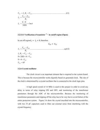 VCC  I C RC  VCE ......................................................................(11)
IC 
IC 

VCC  VCE
RC
60
2 K

 3mA

3.2.5.11 Verification of transistor
In cut off region

IC 

=

VCE

≈ 0, therefore

in cutoff region (Open)
=

VCC  VCE
......................................................................eq(12)
RC

I C RC  VCC  VCE
0  2k  6  VCE
0  6  VCE
VCE  6V
3.2.6 Crystal oscillator
The clock circuit is an important element that is required in the system board.
This is because the microcontroller works digitally based on generated clock. The rate of
the clock is determined by a crystal oscillator that is connected to the clock logic pins.
A high speed crystal of 16 MHz is used in this project in order to avoid any
delay in terms of relay tripping ON and OFF, and monitoring of the transformer
parameters through the ADC of the microcontroller. Because the monitoring of
transformer parameters and tripping off the relay has to be very fast to avoid failure of the
entire protection system. Figure 3.6 show the crystal inscribed into the microcontroller,
with two 33 pF capacitors used to filter out external noise from interfering with the
crystal frequency

 