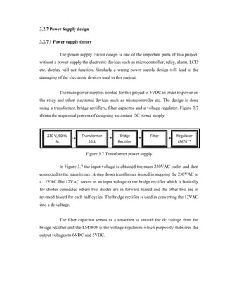 3.2.7 Power Supply design
3.2.7.1 Power supply theory
The power supply circuit design is one of the important parts of this project,
without a power supply the electronic devices such as microcontroller, relay, alarm, LCD
etc. display will not function. Similarly a wrong power supply design will lead to the
damaging of the electronic devices used in this project.
The main power supplies needed for this project is 5VDC in order to power on
the relay and other electronic devices such as microcontroller etc. The design is done
using a transformer, bridge rectifiers, filter capacitor and a voltage regulator. Figure 3.7
shows the sequential process of designing a constant DC power supply.

230 V, 50 Hz
Ac

Transformer
20:1

Bridge
Rectifier

Filter

Regulator
LM78**

Figure 3.7 Transformer power supply
In Figure 3.7 the input voltage is obtained the main 230VAC outlet and then
connected to the transformer. A step down transformer is used in stepping the 230VAC to
a 12VAC.The 12VAC serves as an input voltage to the bridge rectifier which is basically
for diodes connected where two diodes are in forward biased and the other two are in
reversed biased for each half cycles. The bridge rectifier is used in converting the 12VAC
into a dc voltage.
The filter capacitor serves as a smoother to smooth the dc voltage from the
bridge rectifier and the LM7805 is the voltage regulators which purposely stabilizes the
output voltages to 6VDC and 5VDC.

 