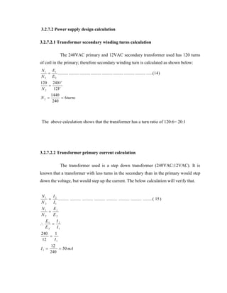 3.2.7.2 Power supply design calculation
3.2.7.2.1 Transformer secondary winding turns calculation
The 240VAC primary and 12VAC secondary transformer used has 120 turns
of coil in the primary; therefore secondary winding turn is calculated as shown below:
N1
E
 1 .......... .......... .......... .......... .......... .......... .......... .......... ......(14 )
N 2 E2
120 240V

N2
12V
N2 

1440
 6turns
240

The above calculation shows that the transformer has a turn ratio of 120:6= 20:1

3.2.7.2.2 Transformer primary current calculation
The transformer used is a step down transformer (240VAC:12VAC). It is
known that a transformer with less turns in the secondary than in the primary would step
down the voltage, but would step up the current. The below calculation will verify that.
N1
I
 2 .......... .......... .......... .......... .......... .......... .......... .........( 15 )
N2
I1
N1
E
 1
N2
E2


E1
I
 2
E2
I1

240
1

12
I1
I1 

12
 50 mA
240

 