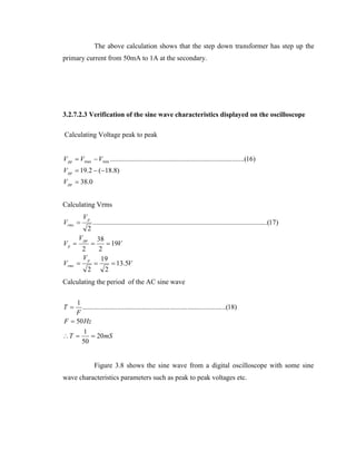 The above calculation shows that the step down transformer has step up the
primary current from 50mA to 1A at the secondary.

3.2.7.2.3 Verification of the sine wave characteristics displayed on the oscilloscope
Calculating Voltage peak to peak
V pp  Vmax  Vmin .............................................................................(16)
V pp  19.2  (18.8)
V pp  38.0

Calculating Vrms

Vrms 

V pp

2

....................................................................................................(17)

38
 19V
2
2
Vp
19


 13.5V
2
2

Vp 
Vrms

Vp



Calculating the period of the AC sine wave
1
.......... .......... .......... .......... .......... .......... .......... .......... ..(18)
F
F  50 Hz
1
T 
 20 mS
50
T

Figure 3.8 shows the sine wave from a digital oscilloscope with some sine
wave characteristics parameters such as peak to peak voltages etc.

 