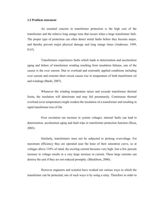 1.2 Problem statement
An essential concern in transformer protection is the high cost of the
transformer and the relative long outage time that occurs when a large transformer fails.
The proper type of protection can often detect initial faults before they become major,
and thereby prevent major physical damage and long outage times (Anderson, 1999,
P.67)
Transformers experiences faults which leads to deterioration and acceleration
aging and failure of transformer winding resulting from insulation failures, one of the
causes is the over current. Due to overload and externally applied conditions including
over current and external short circuit causes rise in temperature of both transformer oil
and windings (Bashi, 2007).
Whenever the winding temperature raises and exceeds transformer thermal
limits, the insulation will deteriorate and may fail prematurely. Continuous thermal
overload (over temperature) might weaken the insulation of a transformer and resulting in
rapid transformer loss of life.
Over excitation (an increase in system voltage), internal faults can lead to
deterioration, acceleration aging and fault trips in transformer protection function (Reza,
2003).
Similarly, transformers must not be subjected to prolong overvoltage. For
maximum efficiency they are operated near the knee of their saturation curve, so at
voltages above 110% of rated, the exciting current becomes very high. Just a few percent
increase in voltage results in a very large increase in current. These large currents can
destroy the unit if they are not reduced promptly. (Blackburn, 2006).
However engineers and scientist have worked out various ways in which the
transformer can be protected; one of such ways is by using a relay. Therefore in order to

 