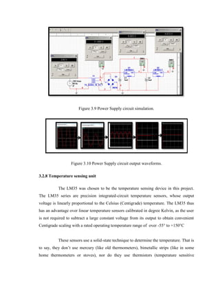 Figure 3.9 Power Supply circuit simulation.

Figure 3.10 Power Supply circuit output waveforms.
3.2.8 Temperature sensing unit
The LM35 was chosen to be the temperature sensing device in this project.
The LM35 series are precision integrated-circuit temperature sensors, whose output
voltage is linearly proportional to the Celsius (Centigrade) temperature. The LM35 thus
has an advantage over linear temperature sensors calibrated in degree Kelvin, as the user
is not required to subtract a large constant voltage from its output to obtain convenient
Centigrade scaling with a rated operating temperature range of over -55° to +150°C
These sensors use a solid-state technique to determine the temperature. That is
to say, they don’t use mercury (like old thermometers), bimetallic strips (like in some
home thermometers or stoves), nor do they use thermistors (temperature sensitive

 