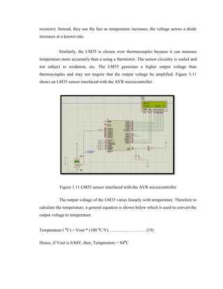 resistors). Instead, they use the fact as temperature increases, the voltage across a diode
increases at a known rate.
Similarly, the LM35 is chosen over thermocouples because it can measure
temperature more accurately than a using a thermistor. The sensor circuitry is sealed and
not subject to oxidation, etc. The LM35 generates a higher output voltage than
thermocouples and may not require that the output voltage be amplified. Figure 3.11
shows an LM35 sensor interfaced with the AVR microcontroller.

Figure 3.11 LM35 sensor interfaced with the AVR microcontroller
The output voltage of the LM35 varies linearly with temperature. Therefore to
calculate the temperature, a general equation is shown below which is used to convert the
output voltage to temperature
Temperature ( oC) = Vout * (100 oC/V)…………………….. (19)
Hence, if Vout is 0.84V, then, Temperature = 84oC

 