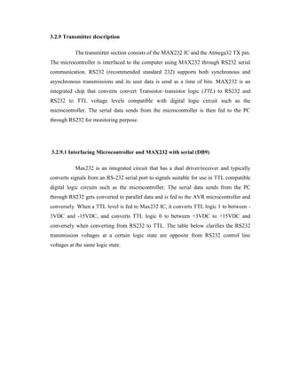 3.2.9 Transmitter description
The transmitter section consists of the MAX232 IC and the Atmega32 TX pin.
The microcontroller is interfaced to the computer using MAX232 through RS232 serial
communication. RS232 (recommended standard 232) supports both synchronous and
asynchronous transmissions and its user data is send as a time of bits. MAX232 is an
integrated chip that converts convert Transistor–transistor logic (TTL) to RS232 and
RS232 to TTL voltage levels compatible with digital logic circuit such as the
microcontroller. The serial data sends from the microcontroller is then fed to the PC
through RS232 for monitoring purpose.

3.2.9.1 Interfacing Microcontroller and MAX232 with serial (DB9)
Max232 is an integrated circuit that has a dual driver/receiver and typically
converts signals from an RS-232 serial port to signals suitable for use in TTL compatible
digital logic circuits such as the microcontroller. The serial data sends from the PC
through RS232 gets converted to parallel data and is fed to the AVR microcontroller and
conversely. When a TTL level is fed to Max232 IC, it converts TTL logic 1 to between 3VDC and -15VDC, and converts TTL logic 0 to between +3VDC to +15VDC and
conversely when converting from RS232 to TTL. The table below clarifies the RS232
transmission voltages at a certain logic state are opposite from RS232 control line
voltages at the same logic state.

 