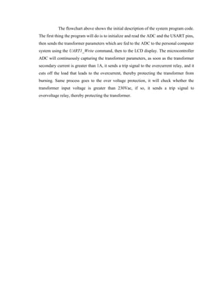 The flowchart above shows the initial description of the system program code.
The first thing the program will do is to initialize and read the ADC and the USART pins,
then sends the transformer parameters which are fed to the ADC to the personal computer
system using the UART1_Write command, then to the LCD display. The microcontroller
ADC will continuously capturing the transformer parameters, as soon as the transformer
secondary current is greater than 1A, it sends a trip signal to the overcurrent relay, and it
cuts off the load that leads to the overcurrent, thereby protecting the transformer from
burning. Same process goes to the over voltage protection, it will check whether the
transformer input voltage is greater than 230Vac, if so, it sends a trip signal to
overvoltage relay, thereby protecting the transformer.

 
