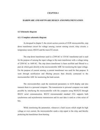 CHAPTER 4
HARDWARE AND SOFTWARE DESIGN AND IMPLEMENTATION

4.1 Schematic diagram
4.1.1 Complete schematic diagram
As designed in chapter 3, the circuit section consists of AVR microcontroller, step
down transformer circuit for voltage sensing, current sensing circuit, relay circuits, a
temperature sensor, RS232 and the masx232 circuit.
The step down transformer used is a 230VAC to 12VAC transformer and is used
for the purpose of sensing the input voltage to the main transformer with a voltage rating
of 230VAC to 160VAC. The step down transformer is been rectified and filtered to a
pure dc which goes directly to the microcontroller ADC for monitoring the input voltage.
For the purpose of current sensing, a current transformer was used for that purpose. It
went through rectification and filtering process then directly connected to the
microcontroller ADC for monitoring the load current.
The microcontrollers send the monitored parameters to LCD display and also
transmit them to a personal computer. The transmission to personal computer was made
possible by interfacing the microcontroller with the computer using MAX232 through
RS232 serial communication. RS232 (recommended standard 232) supports both
synchronous and asynchronous transmission and its user data is send as a time series of
bits.
While monitoring the parameters, whenever a fault occurs which might be high
voltage or over current, the microcontroller sends a trip signal to the relay and thereby
protecting the transformer from burning.

 