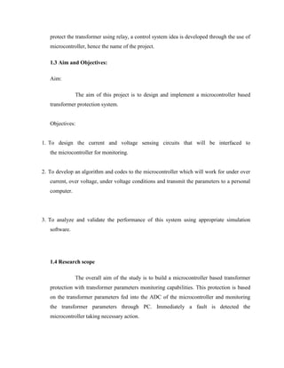 protect the transformer using relay, a control system idea is developed through the use of
microcontroller, hence the name of the project.
1.3 Aim and Objectives:
Aim:
The aim of this project is to design and implement a microcontroller based
transformer protection system.
Objectives:
1. To design the current and voltage sensing circuits that will be interfaced to
the microcontroller for monitoring.
2. To develop an algorithm and codes to the microcontroller which will work for under over
current, over voltage, under voltage conditions and transmit the parameters to a personal
computer.

3. To analyze and validate the performance of this system using appropriate simulation
software.

1.4 Research scope
The overall aim of the study is to build a microcontroller based transformer
protection with transformer parameters monitoring capabilities. This protection is based
on the transformer parameters fed into the ADC of the microcontroller and monitoring
the transformer parameters through PC. Immediately a fault is detected the
microcontroller taking necessary action.

 