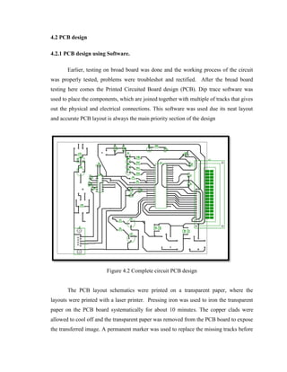 4.2 PCB design
4.2.1 PCB design using Software.
Earlier, testing on broad board was done and the working process of the circuit
was properly tested, problems were troubleshot and rectified. After the bread board
testing here comes the Printed Circuited Board design (PCB). Dip trace software was
used to place the components, which are joined together with multiple of tracks that gives
out the physical and electrical connections. This software was used due its neat layout
and accurate PCB layout is always the main priority section of the design

Figure 4.2 Complete circuit PCB design
The PCB layout schematics were printed on a transparent paper, where the
layouts were printed with a laser printer. Pressing iron was used to iron the transparent
paper on the PCB board systematically for about 10 minutes. The copper clads were
allowed to cool off and the transparent paper was removed from the PCB board to expose
the transferred image. A permanent marker was used to replace the missing tracks before

 