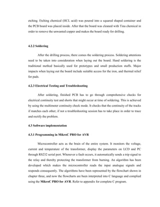 etching. Etching chemical (HCL acid) was poured into a squared shaped container and
the PCB board was placed inside. After that the board was cleaned with Tina chemical in
order to remove the unwanted copper and makes the board ready for drilling.

4.2.2 Soldering
After the drilling process, there comes the soldering process. Soldering attentions
need to be taken into consideration when laying out the board. Hand soldering is the
traditional method basically used for prototypes and small production stuffs. Major
impacts when laying out the board include suitable access for the iron, and thermal relief
for pads.
4.2.3 Electrical Testing and Troubleshooting
After soldering, finished PCB has to go through comprehensive checks for
electrical continuity test and shorts that might occur at time of soldering. This is achieved
by using the multimeter continuity check mode. It checks that the continuity of the tracks
if matches each other; if not a troubleshooting session has to take place in order to trace
and rectify the problem.
4.3 Software implementation
4.3.1 Programming in MikroC PRO for AVR
Microcontroller acts as the brain of the entire system. It monitors the voltage,
current and temperature of the transformer, display the parameters on LCD and PC
through RS232 serial port. Whenever a fault occurs, it automatically sends a trip signal to
the relay and thereby protecting the transformer from burning. An algorithm has been
developed which makes the microcontroller reads the input analogue signals and
responds consequently. The algorithms have been represented by the flowchart shown in
chapter three, and now the flowcharts are been interpreted into C language and complied
using the MikroC PRO for AVR. Refer to appendix for complete C program.

 