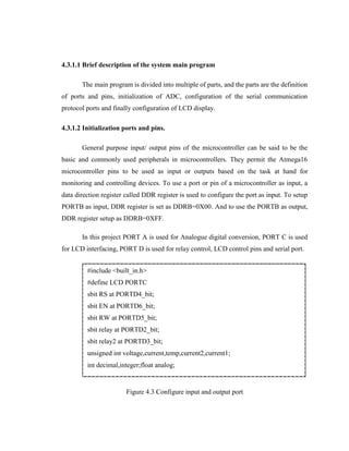 4.3.1.1 Brief description of the system main program
The main program is divided into multiple of parts, and the parts are the definition
of ports and pins, initialization of ADC, configuration of the serial communication
protocol ports and finally configuration of LCD display.
4.3.1.2 Initialization ports and pins.
General purpose input/ output pins of the microcontroller can be said to be the
basic and commonly used peripherals in microcontrollers. They permit the Atmega16
microcontroller pins to be used as input or outputs based on the task at hand for
monitoring and controlling devices. To use a port or pin of a microcontroller as input, a
data direction register called DDR register is used to configure the port as input. To setup
PORTB as input, DDR register is set as DDRB=0X00. And to use the PORTB as output,
DDR register setup as DDRB=0XFF.
In this project PORT A is used for Analogue digital conversion, PORT C is used
for LCD interfacing, PORT D is used for relay control, LCD control pins and serial port.
#include <built_in.h>
#define LCD PORTC
sbit RS at PORTD4_bit;
sbit EN at PORTD6_bit;
sbit RW at PORTD5_bit;
sbit relay at PORTD2_bit;
sbit relay2 at PORTD3_bit;
unsigned int voltage,current,temp,current2,current1;
int decimal,integer;float analog;

Figure 4.3 Configure input and output port

 