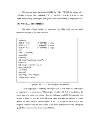 The program begins by defining PORTC for LCD, PORTD.2 for voltage relay,
PORTD.3 for current relay, PORTD.4, PORTD.5 and PORTD.6 as RS, RW and EN pins
for LCD respectively. Defining the ports gives a clear understanding of the program flow.
4.3.2 PROGRAM DESCRIPTION
The main program begins by configuring the LCD, ADC and the serial
communication port of the microcontroller.

void main() {
DDRB = 0xFF;
// Set PORTB as output
DDRC = 0xFF;
// Set PORTC as output
DDRD = 0xFF;
// Set PORTC as output
lcd();
UART1_Init(9600);
com(0x01);
dat(0x80);
lcd_string("Transformer protect");
dat(0xc0);
lcd_string(" system by buga ");
delay_ms(1000);
com(0x01);
dat(0x80);
lcd_string("Aminu bugaje");
voltage=temp=current;

Figure 4.4 LCD,ADC and serial port configuration
The main program is started by defining the flow of each port is the port used as
an output port or as an input port. When the port is loaded with 0xff, it signifies that the
port is used as an output port, similarly if the port is loaded with 0x00, this means the port
is used as input. As seen in figure 4.4, portd, portc and portb are defined as output
because the microcontroller gives out signals to the LCD, relays and the serial port. The
program continues with the initialization of the serial communication and setting the
speed of the communication (baud rate) as 9600bps.

 