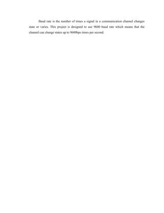Baud rate is the number of times a signal in a communication channel changes
state or varies. This project is designed to use 9600 baud rate which means that the
channel can change states up to 9600bps times per second.

 